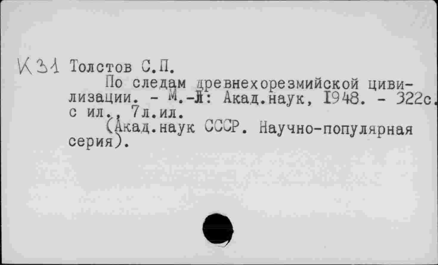 ﻿VÇ2ùA Толстов С.П.
По следам древнехорезмийской цивилизации. - м.-l: Акад.наук, 1948. - 322с с ил.? 7л.ил.
(Акад.наук ССОР. Научно-популярная серия;.